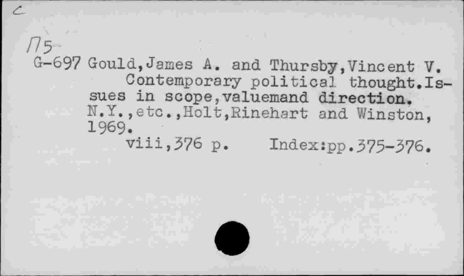 ﻿/75
G-697 Gould,James A. and Thursby,Vincent V.
Contemporary political thought.Issues in scope,valuemand direction.
N.Y.,etcHolt,Rinehart and Winston, 1969.
viii,376 p.	Index:pp.375-376.